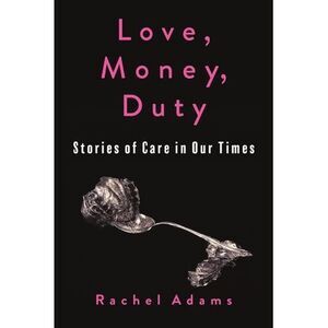 Love, Money, Duty: Stories of Care in Our Times -- Rachel Adams